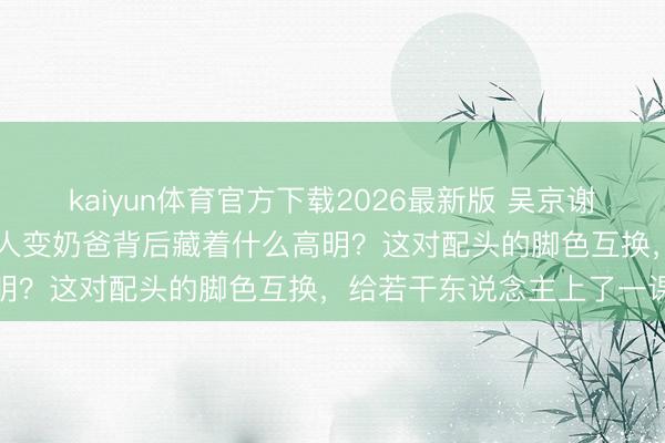 kaiyun体育官方下载2026最新版 吴京谢楠14年婚配真相曝光，能人变奶爸背后藏着什么高明？这对配头的脚色互换，给若干东说念主上了一课