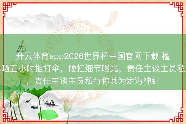 开云体育app2026世界杯中国官网下载 檀健次片场烈日下暴晒五小时拒打伞，硬扛细节曝光，责任主谈主员私行称其为定海神针