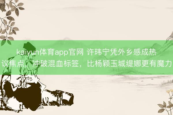 kaiyun体育app官网 许玮宁凭外乡感成热议焦点，冲破混血标签，比杨颖玉城缇娜更有魔力