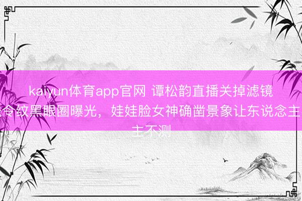 kaiyun体育app官网 谭松韵直播关掉滤镜，法令纹黑眼圈曝光，娃娃脸女神确凿景象让东说念主不测