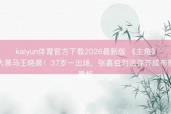kaiyun体育官方下载2026最新版 《主角》最大黑马王晓晨！37岁一出场，张嘉益刘浩存齐成布景板