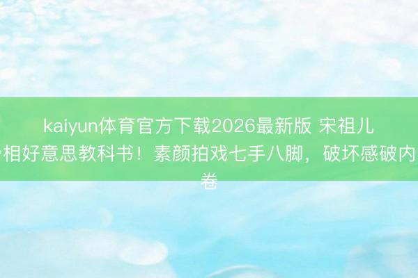 kaiyun体育官方下载2026最新版 宋祖儿骨相好意思教科书!素颜拍戏七手八脚,破坏感破内卷