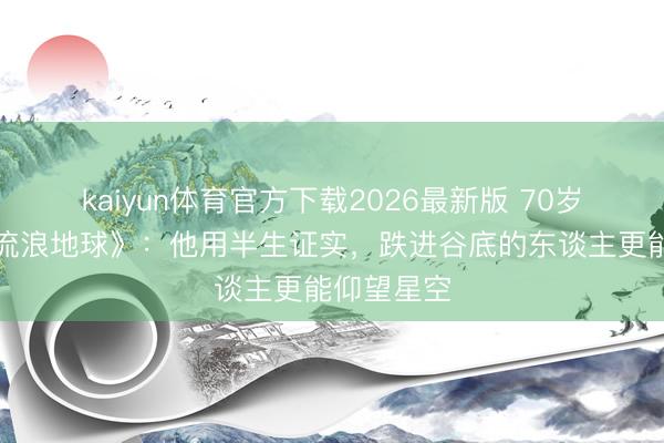 kaiyun体育官方下载2026最新版 70岁吸氧拍《流浪地球》：他用半生证实，跌进谷底的东谈主更能仰望星空