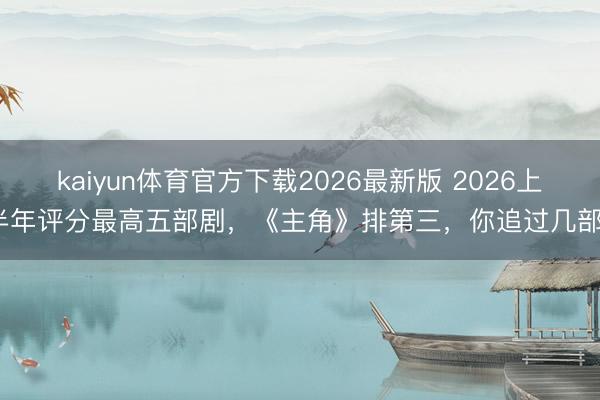 kaiyun体育官方下载2026最新版 2026上半年评分最高五部剧，《主角》排第三，你追过几部？