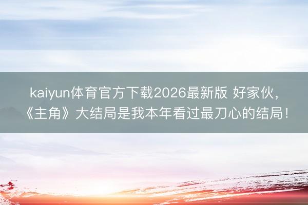 kaiyun体育官方下载2026最新版 好家伙，《主角》大结局是我本年看过最刀心的结局！