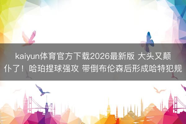 kaiyun体育官方下载2026最新版 大头又颠仆了！哈珀捏球强攻 带倒布伦森后形成哈特犯规