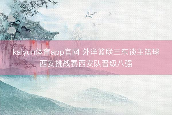 kaiyun体育app官网 外洋篮联三东谈主篮球西安挑战赛西安队晋级八强