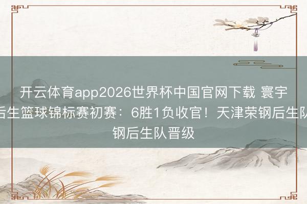 开云体育app2026世界杯中国官网下载 寰宇U21后生篮球锦标赛初赛：6胜1负收官！天津荣钢后生队晋级