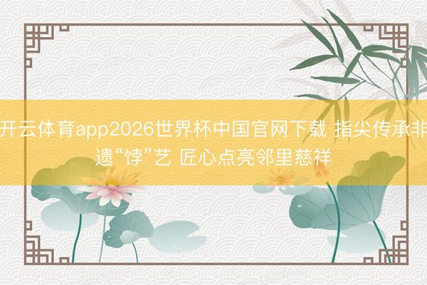开云体育app2026世界杯中国官网下载 指尖传承非遗“饽”艺 匠心点亮邻里慈祥