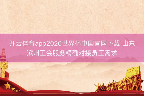 开云体育app2026世界杯中国官网下载 山东滨州工会服务精确对接员工需求