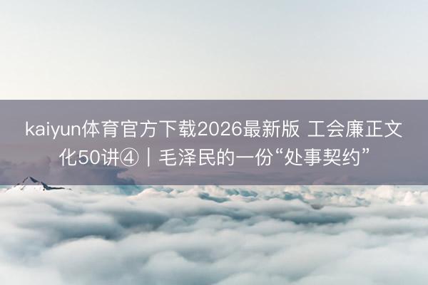 kaiyun体育官方下载2026最新版 工会廉正文化50讲④｜毛泽民的一份“处事契约”
