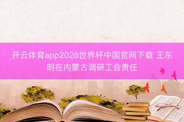 开云体育app2026世界杯中国官网下载 王东明在内蒙古调研工会责任