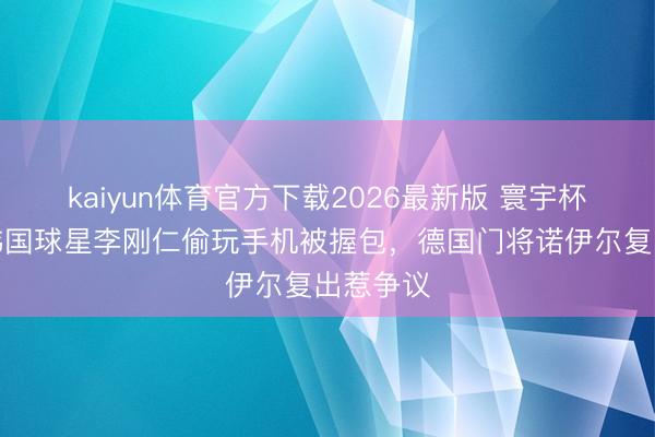 kaiyun体育官方下载2026最新版 寰宇杯之最：韩国球星李刚仁偷玩手机被握包，德国门将诺伊尔复出惹争议