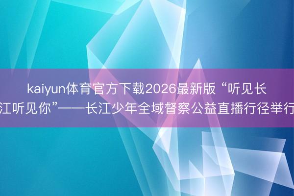 kaiyun体育官方下载2026最新版 “听见长江听见你”——长江少年全域督察公益直播行径举行