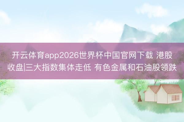 开云体育app2026世界杯中国官网下载 港股收盘|三大指数集体走低 有色金属和石油股领跌