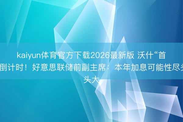 kaiyun体育官方下载2026最新版 沃什“首秀”倒计时！好意思联储前副主席：本年加息可能性尽头大