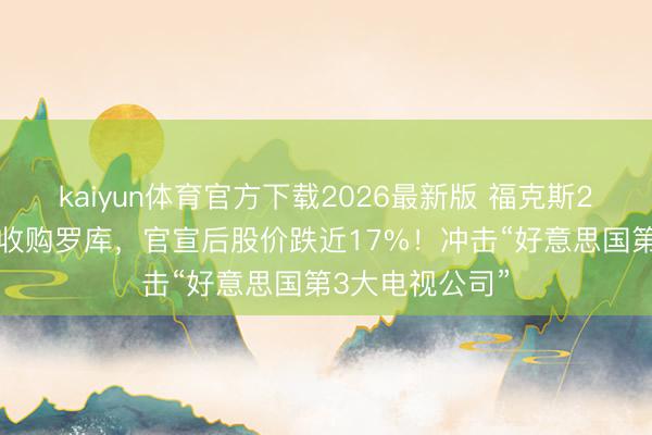 kaiyun体育官方下载2026最新版 福克斯220亿好意思元收购罗库，官宣后股价跌近17%！冲击“好意思国第3大电视公司”