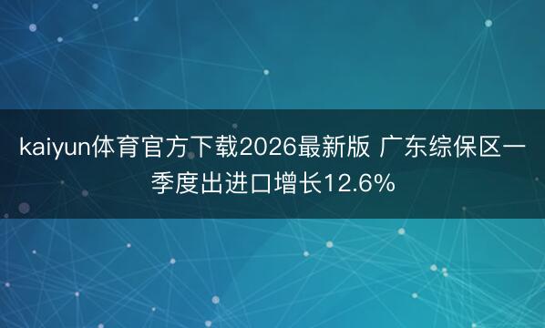 kaiyun体育官方下载2026最新版 广东综保区一季度出进口增长12.6%