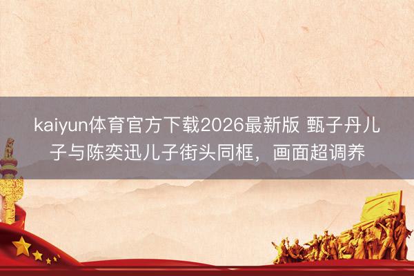 kaiyun体育官方下载2026最新版 甄子丹儿子与陈奕迅儿子街头同框，画面超调养