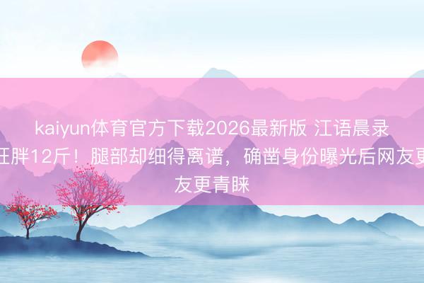 kaiyun体育官方下载2026最新版 江语晨录浪姐狂胖12斤！腿部却细得离谱，确凿身份曝光后网友更青睐