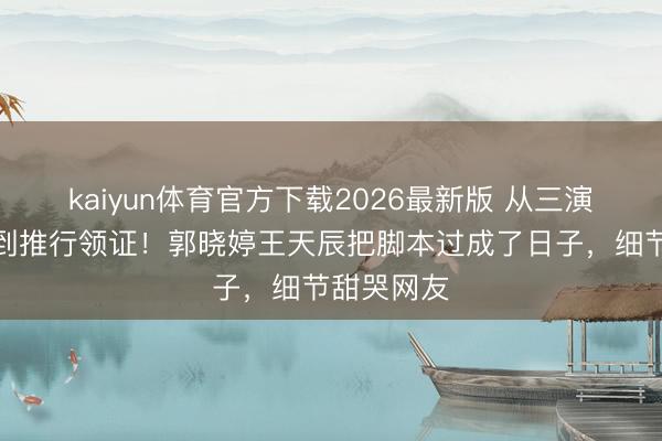 kaiyun体育官方下载2026最新版 从三演悲情夫人到推行领证！郭晓婷王天辰把脚本过成了日子，细节甜哭网友