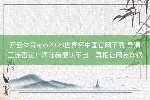 开云体育app2026世界杯中国官网下载 导演三连否定！海陆暴瘦认不出，真相让网友炸锅