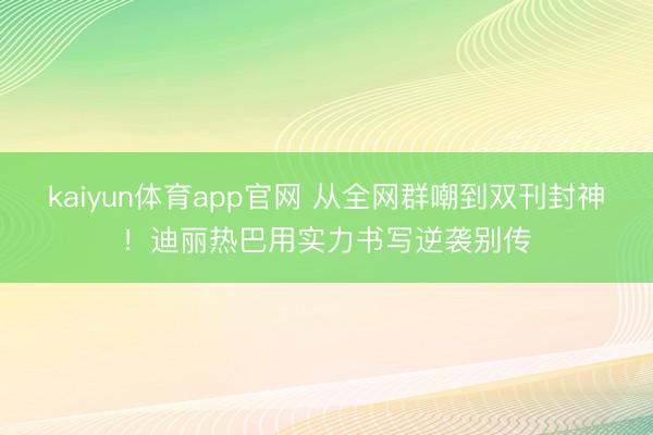 kaiyun体育app官网 从全网群嘲到双刊封神！迪丽热巴用实力书写逆袭别传