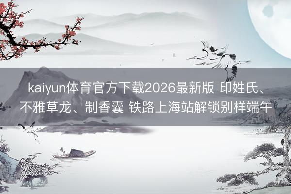 kaiyun体育官方下载2026最新版 印姓氏、不雅草龙、制香囊 铁路上海站解锁别样端午