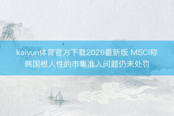 kaiyun体育官方下载2026最新版 MSCI称韩国根人性的市集准入问题仍未处罚